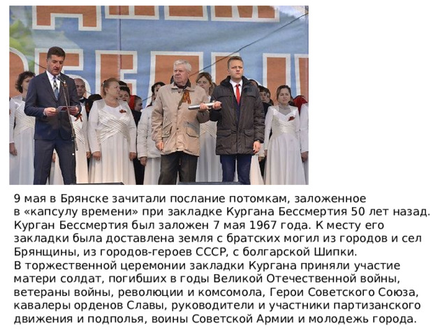 9 мая в Брянске зачитали послание потомкам, заложенное в «капсулу времени» при закладке Кургана Бессмертия 50 лет назад. Курган Бессмертия был заложен 7 мая 1967 года. К месту его закладки была доставлена земля с братских могил из городов и сел Брянщины, из городов-героев СССР, с болгарской Шипки. В торжественной церемонии закладки Кургана приняли участие матери солдат, погибших в годы Великой Отечественной войны, ветераны войны, революции и комсомола, Герои Советского Союза, кавалеры орденов Славы, руководители и участники партизанского движения и подполья, воины Советской Армии и молодежь города. 