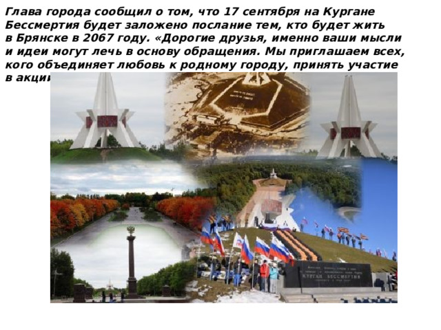 Глава города сообщил о том, что 17 сентября на Кургане Бессмертия будет заложено послание тем, кто будет жить в Брянске в 2067 году. «Дорогие друзья, именно ваши мысли и идеи могут лечь в основу обращения. Мы приглашаем всех, кого объединяет любовь к родному городу, принять участие в акции „Капсула времени — послание потомкам“. 