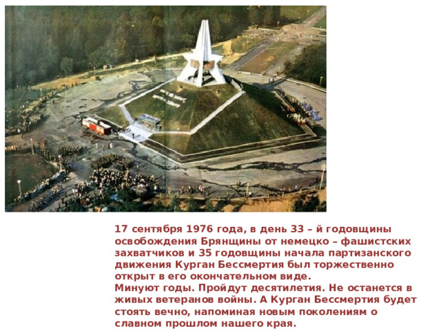  17 сентября 1976 года, в день 33 – й годовщины освобождения Брянщины от немецко – фашистских захватчиков и 35 годовщины начала партизанского движения Курган Бессмертия был торжественно открыт в его окончательном виде.  Минуют годы. Пройдут десятилетия. Не останется в живых ветеранов войны. А Курган Бессмертия будет стоять вечно, напоминая новым поколениям о славном прошлом нашего края. 