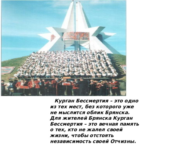  Курган Бессмертия – это одно из тех мест, без которого уже не мыслится облик Брянска. Для жителей Брянска Курган Бессмертия – это вечная память о тех, кто не жалел своей жизни, чтобы отстоять независимость своей Отчизны. Памятники Брянска.         