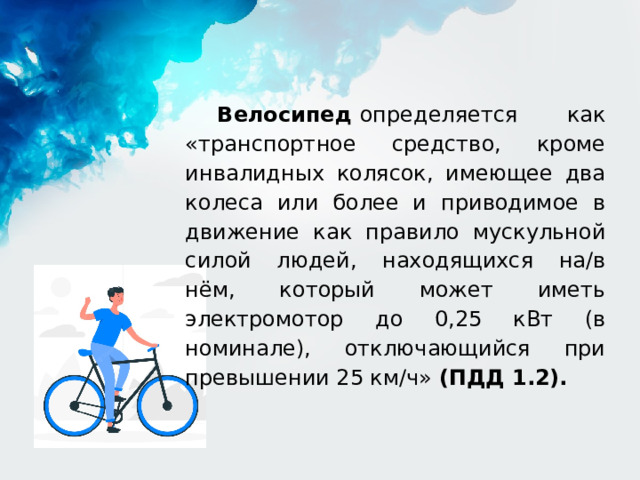 Велосипед  определяется как «транспортное средство, кроме инвалидных колясок, имеющее два колеса или более и приводимое в движение как правило мускульной силой людей, находящихся на/в нём, который может иметь электромотор до 0,25 кВт (в номинале), отключающийся при превышении 25 км/ч» (ПДД 1.2). 