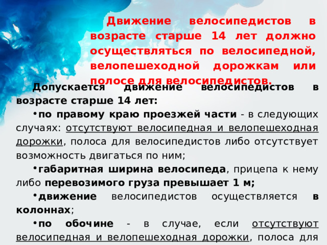 Движение велосипедистов в возрасте старше 14 лет должно осуществляться по велосипедной, велопешеходной дорожкам или полосе для велосипедистов. Допускается движение велосипедистов в возрасте старше 14 лет: по правому краю проезжей части - в следующих случаях: отсутствуют велосипедная и велопешеходная дорожки , полоса для велосипедистов либо отсутствует возможность двигаться по ним; габаритная ширина велосипеда , прицепа к нему либо перевозимого груза превышает 1 м; движение велосипедистов осуществляется в колоннах ; по обочине - в случае, если отсутствуют велосипедная и велопешеходная дорожки , полоса для велосипедистов либо отсутствует возможность двигаться по ним или по правому краю проезжей части; 