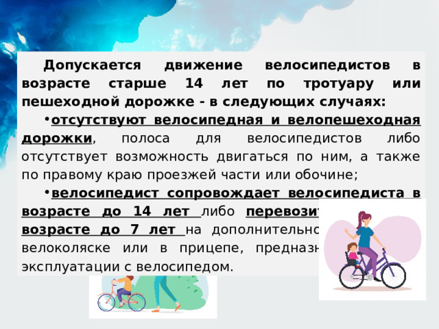 Допускается движение велосипедистов в возрасте старше 14 лет по тротуару или пешеходной дорожке - в следующих случаях: отсутствуют велосипедная и велопешеходная дорожки , полоса для велосипедистов либо отсутствует возможность двигаться по ним, а также по правому краю проезжей части или обочине; велосипедист сопровождает велосипедиста в возрасте до 14 лет либо перевозит ребенка в возрасте до 7 лет на дополнительном сиденье, в велоколяске или в прицепе, предназначенном для эксплуатации с велосипедом. 