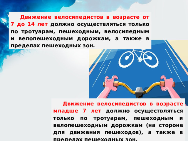 Движение велосипедистов в возрасте от 7 до 14 лет должно осуществляться только по тротуарам, пешеходным, велосипедным и велопешеходным дорожкам, а также в пределах пешеходных зон. Движение велосипедистов в возрасте младше 7 лет должно осуществляться только по тротуарам, пешеходным и велопешеходным дорожкам (на стороне для движения пешеходов), а также в пределах пешеходных зон. 