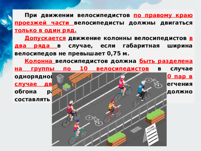 При движении велосипедистов по правому краю проезжей части велосипедисты должны двигаться только в один ряд. Допускается движение колонны велосипедистов в два ряда в случае, если габаритная ширина велосипедов не превышает 0,75 м. Колонна велосипедистов должна быть разделена на группы по 10 велосипедистов в случае однорядного движения либо на группы по 10 пар в случае двухрядного движения . Для облегчения обгона расстояние между группами должно составлять 80 - 100 м. 