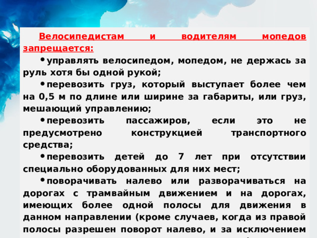 Велосипедистам и водителям мопедов запрещается: управлять велосипедом, мопедом, не держась за руль хотя бы одной рукой; перевозить груз, который выступает более чем на 0,5 м по длине или ширине за габариты, или груз, мешающий управлению; перевозить пассажиров, если это не предусмотрено конструкцией транспортного средства; перевозить детей до 7 лет при отсутствии специально оборудованных для них мест; поворачивать налево или разворачиваться на дорогах с трамвайным движением и на дорогах, имеющих более одной полосы для движения в данном направлении (кроме случаев, когда из правой полосы разрешен поворот налево, и за исключением дорог, находящихся в велосипедных зонах); пересекать дорогу по пешеходным переходам.  