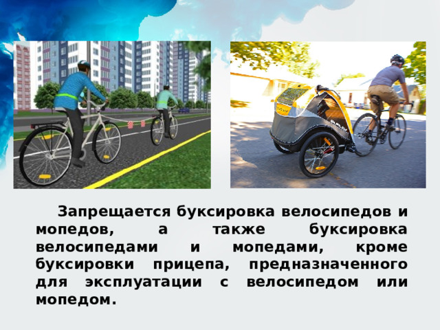 Запрещается буксировка велосипедов и мопедов, а также буксировка велосипедами и мопедами, кроме буксировки прицепа, предназначенного для эксплуатации с велосипедом или мопедом. 