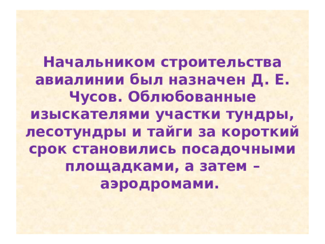Начальником строительства авиалинии был назначен Д. Е. Чусов. Облюбованные изыскателями участки тундры, лесотундры и тайги за короткий срок становились посадочными площадками, а затем – аэродромами. 