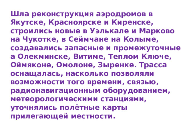 Шла реконструкция аэродромов в Якутске, Красноярске и Киренске, строились новые в Уэлькале и Марково на Чукотке, в Сеймчане на Колыме, создавались запасные и промежуточные а Олекминске, Витиме, Теплом Ключе, Оймяконе, Омолоне, Зыренке. Трасса оснащалась, насколько позволяли возможности того времени, связью, радионавигационным оборудованием, метеорологическими станциями, уточнялись полётные карты прилегающей местности. 