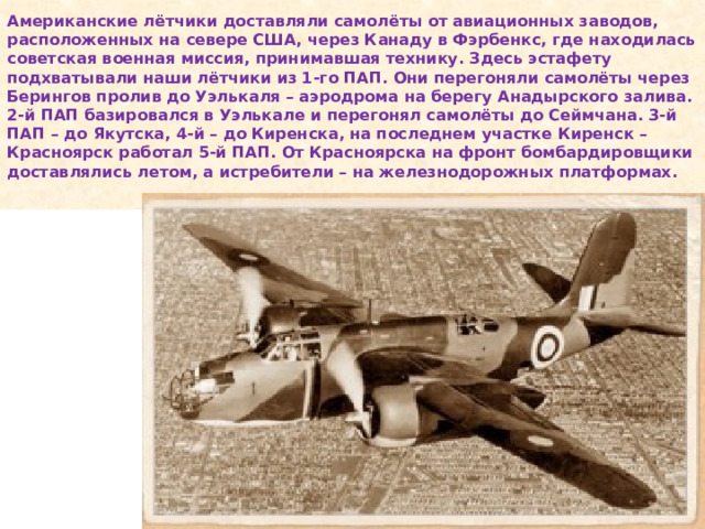 Американские лётчики доставляли самолёты от авиационных заводов, расположенных на севере США, через Канаду в Фэрбенкс, где находилась советская военная миссия, принимавшая технику. Здесь эстафету подхватывали наши лётчики из 1-го ПАП. Они перегоняли самолёты через Берингов пролив до Уэлькаля – аэродрома на берегу Анадырского залива. 2-й ПАП базировался в Уэлькале и перегонял самолёты до Сеймчана. 3-й ПАП – до Якутска, 4-й – до Киренска, на последнем участке Киренск – Красноярск работал 5-й ПАП. От Красноярска на фронт бомбардировщики доставлялись летом, а истребители – на железнодорожных платформах.   