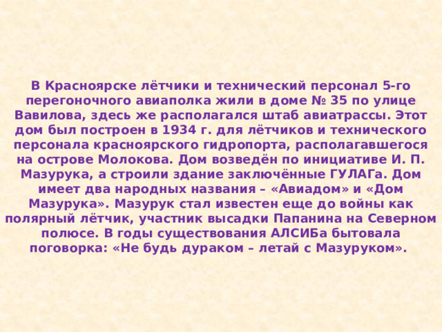 В Красноярске лётчики и технический персонал 5-го перегоночного авиаполка жили в доме № 35 по улице Вавилова, здесь же располагался штаб авиатрассы. Этот дом был построен в 1934 г. для лётчиков и технического персонала красноярского гидропорта, располагавшегося на острове Молокова. Дом возведён по инициативе И. П. Мазурука, а строили здание заключённые ГУЛАГа. Дом имеет два народных названия – «Авиадом» и «Дом Мазурука». Мазурук стал известен еще до войны как полярный лётчик, участник высадки Папанина на Северном полюсе. В годы существования АЛСИБа бытовала поговорка: «Не будь дураком – летай с Мазуруком». 