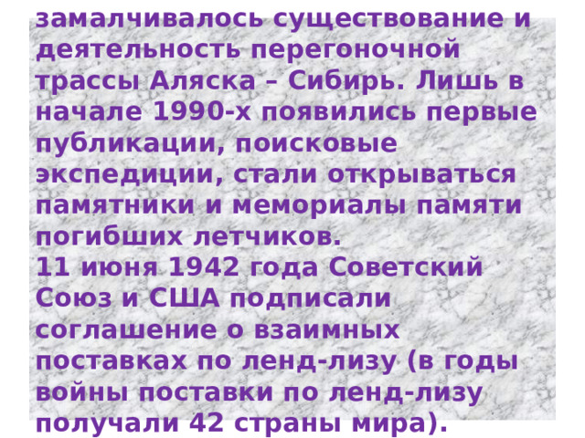 Многие годы после войны замалчивалось существование и деятельность перегоночной трассы Аляска – Сибирь. Лишь в начале 1990-х появились первые публикации, поисковые экспедиции, стали открываться памятники и мемориалы памяти погибших летчиков.  11 июня 1942 года Советский Союз и США подписали соглашение о взаимных поставках по ленд-лизу (в годы войны поставки по ленд-лизу получали 42 страны мира).   