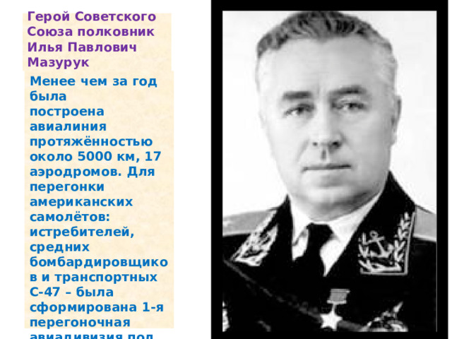 Герой Советского Союза полковник Илья Павлович Мазурук Менее чем за год была построена авиалиния протяжённостью около 5000 км, 17 аэродромов. Для перегонки американских самолётов: истребителей, средних бомбардировщиков и транспортных С-47 – была сформирована 1-я перегоночная авиадивизия под командованием Героя Советского Союза полковника Ильи Павловича Мазурука .    
