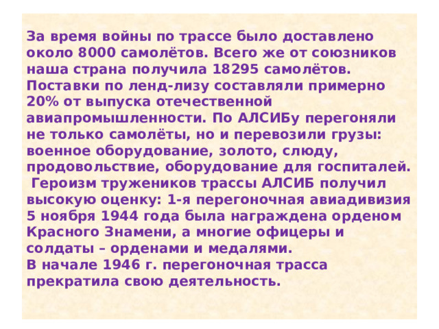 За время войны по трассе было доставлено около 8000 самолётов. Всего же от союзников наша страна получила 18295 самолётов. Поставки по ленд-лизу составляли примерно 20% от выпуска отечественной авиапромышленности. По АЛСИБу перегоняли не только самолёты, но и перевозили грузы: военное оборудование, золото, слюду, продовольствие, оборудование для госпиталей.  Героизм тружеников трассы АЛСИБ получил высокую оценку: 1-я перегоночная авиадивизия 5 ноября 1944 года была награждена орденом Красного Знамени, а многие офицеры и солдаты – орденами и медалями.  В начале 1946 г. перегоночная трасса прекратила свою деятельность.   