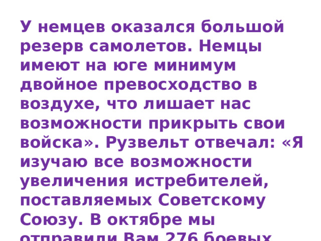 У немцев оказался большой резерв самолетов. Немцы имеют на юге минимум двойное превосходство в воздухе, что лишает нас возможности прикрыть свои войска». Рузвельт отвечал: «Я изучаю все возможности увеличения истребителей, поставляемых Советскому Союзу. В октябре мы отправили Вам 276 боевых самолетов, и делается все возможное, чтобы ускорить эти поставки». 