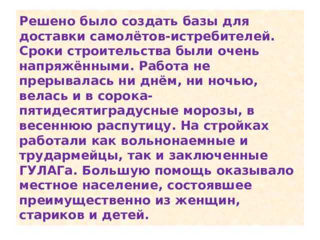 Решено было создать базы для доставки самолётов-истребителей. Сроки строительства были очень напряжёнными. Работа не прерывалась ни днём, ни ночью, велась и в сорока-пятидесятиградусные морозы, в весеннюю распутицу. На стройках работали как вольнонаемные и трудармейцы, так и заключенные ГУЛАГа. Большую помощь оказывало местное население, состоявшее преимущественно из женщин, стариков и детей. 