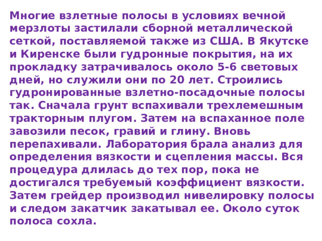 Многие взлетные полосы в условиях вечной мерзлоты застилали сборной металлической сеткой, поставляемой также из США. В Якутске и Киренске были гудронные покрытия, на их прокладку затрачивалось около 5-6 световых дней, но служили они по 20 лет. Строились гудронированные взлетно-посадочные полосы так. Сначала грунт вспахивали трехлемешным тракторным плугом. Затем на вспаханное поле завозили песок, гравий и глину. Вновь перепахивали. Лаборатория брала анализ для определения вязкости и сцепления массы. Вся процедура длилась до тех пор, пока не достигался требуемый коэффициент вязкости. Затем грейдер производил нивелировку полосы и следом закатчик закатывал ее. Около суток полоса сохла.   