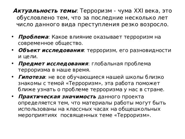 Актуальность темы : Терроризм - чума XXI века, это обусловлено тем, что за последние несколько лет число данного вида преступления резко возросло. Проблема : Какое влияние оказывает терроризм на современное общество. Объект исследования : терроризм, его разновидности и цели. Предмет исследования : глобальная проблема терроризма в наше время. Гипотеза : не все обучающиеся нашей школы близко знакомы с темой «Терроризм», эта работа поможет ближе узнать о проблеме терроризма у нас в стране. Практическая значимость данного проекта определяется тем, что материалы работы могут быть использованы на классных часах на общешкольных мероприятиях посвященных теме «Терроризм». 