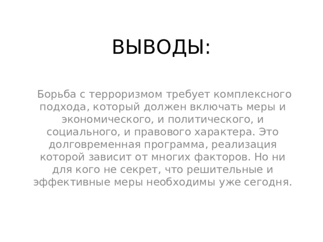 ВЫВОДЫ:  Борьба с терроризмом требует комплексного подхода, который должен включать меры и экономического, и политического, и социального, и правового характера. Это долговременная программа, реализация которой зависит от многих факторов. Но ни для кого не секрет, что решительные и эффективные меры необходимы уже сегодня. 