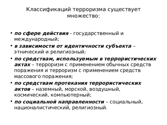 Классификаций терроризма существует множество:   по сфере действия - государственный и международный; в зависимости от идентичности субъекта – этнический и религиозный; по средствам, используемым в террористических актах – терроризм с применением обычных средств поражения и терроризм с применением средств массового поражения; по средствам протекания террористических актов – наземный, морской, воздушный, космический, компьютерный; по социальной направленности – социальный, националистический, религиозный. 