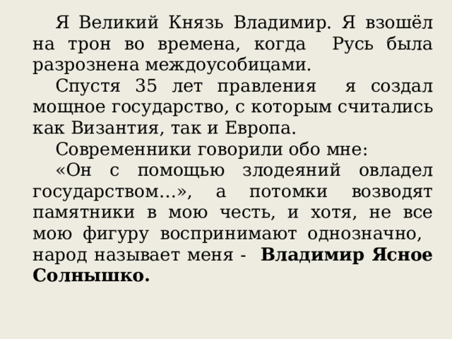 Я Великий Князь Владимир. Я взошёл на трон во времена, когда Русь была разрознена междоусобицами. Спустя 35 лет правления я создал мощное государство, с которым считались как Византия, так и Европа. Современники говорили обо мне: «Он с помощью злодеяний овладел государством…», а потомки возводят памятники в мою честь, и хотя, не все мою фигуру воспринимают однозначно, народ называет меня - Владимир Ясное Солнышко. 