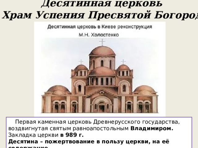 Десятинная церковь или Храм Успения Пресвятой Богородицы  Первая каменная церковь Древнерусского государства, воздвигнутая святым равноапостольным  Владимиром. Закладка церкви в 989 г. Десятина – пожертвование в пользу церкви, на её содержание – 10 -я часть урожая, приплода скота, денег. 