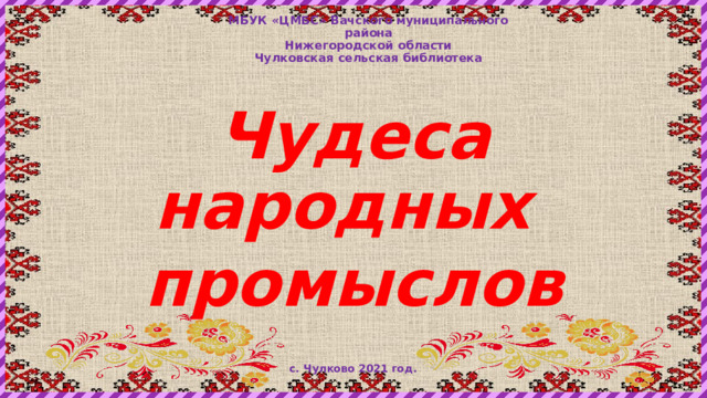МБУК «ЦМБС» Вачского муниципального района  Нижегородской области  Чулковская сельская библиотека Чудеса народных промыслов с. Чулково 2021 год. 