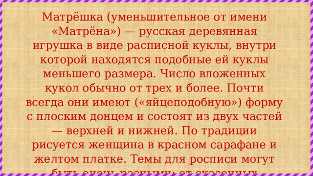 Матрёшка (уменьшительное от имени «Матрёна») — русская деревянная игрушка в виде расписной куклы, внутри которой находятся подобные ей куклы меньшего размера. Число вложенных кукол обычно от трех и более. Почти всегда они имеют («яйцеподобную») форму с плоским донцем и состоят из двух частей — верхней и нижней. По традиции рисуется женщина в красном сарафане и желтом платке. Темы для росписи могут быть очень разными: от сказочных персонажей и до политических деятелей. 