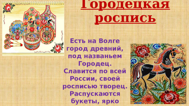 Городецкая роспись Есть на Волге город древний, под названьем Городец. Славится по всей России, своей росписью творец. Распускаются букеты, ярко красками горя, Чудо – птицы там порхают, будто в сказку нас зовя 