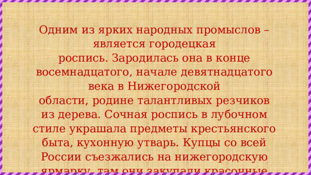 Одним из ярких народных промыслов – является городецкая роспись. Зародилась она в конце восемнадцатого, начале девятнадцатого века в Нижегородской области, родине талантливых резчиков из дерева. Сочная роспись в лубочном стиле украшала предметы крестьянского быта, кухонную утварь. Купцы со всей России съезжались на нижегородскую ярмарку, там они закупали красочные деревянные изделия и развозили их по всем городам и весям. 