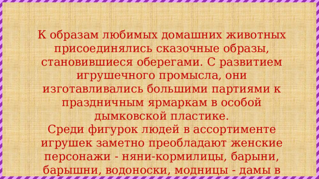 К образам любимых домашних животных присоединялись сказочные образы, становившиеся оберегами. С развитием игрушечного промысла, они изготавливались большими партиями к праздничным ярмаркам в особой дымковской пластике. Среди фигурок людей в ассортименте игрушек заметно преобладают женские персонажи - няни-кормилицы, барыни, барышни, водоноски, модницы - дамы в корсетах и кринолинах, в шляпках, под зонтиками, разряженные няни с младенцами на руках. 