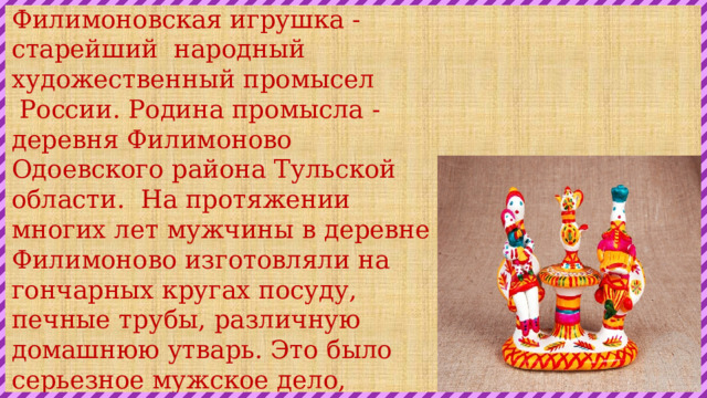 Филимоновская игрушка -старейший  народный художественный промысел  России. Ро­дина промысла - деревня Филимоново Одоевского района Тульской области.  На протяжении многих лет мужчины в деревне Филимоново изготовляли на гончарных кругах посуду, печные трубы, различную домашнюю утварь. Это было серьезное мужское дело, использовалась для этой цели местная глина, дающая после обжига светло терракотовый цвет. 