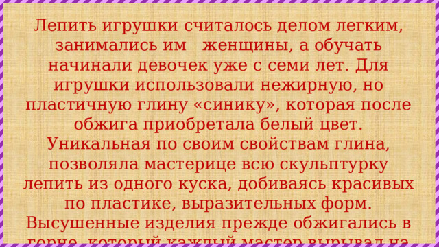 Лепить игрушки считалось делом легким, занимались им   женщины, а обучать начинали девочек уже с семи лет. Для игрушки использовали нежирную, но пластичную глину «синику», которая после обжига приобретала белый цвет. Уникальная по своим свойствам глина, позволяла мастерице всю скульптурку лепить из одного куска, добиваясь красивых по пластике, выразительных форм. Высушенные изделия прежде обжигались в горне, который каждый мастер вырывал на склоне бугра недалеко от дома. Сейчас для обжига используют муфельные электрические печи. 