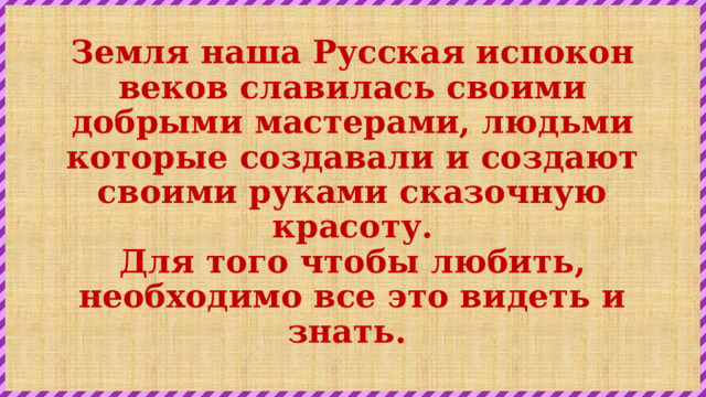 Земля наша Русская испокон веков славилась своими добрыми мастерами, людьми которые создавали и создают своими руками сказочную красоту.  Для того чтобы любить, необходимо все это видеть и знать. 