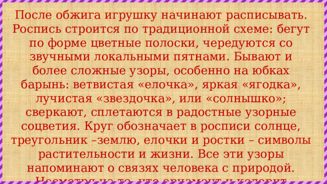 После обжига игрушку начинают расписывать. Роспись строится по традиционной схеме: бегут по форме цветные полоски, чередуются со звучными локальными пятнами. Бывают и более сложные узоры, особенно на юбках барынь: ветвистая «елочка», яркая «ягодка», лучистая «звездочка», или «солнышко»; сверкают, сплетаются в радостные узорные соцветия. Круг обозначает в росписи солнце, треугольник –землю, елочки и ростки – символы растительности и жизни. Все эти узоры напоминают о связях человека с природой. Несмотря на то, что орнамент и колорит росписи очень просты, игрушки после росписи выглядят яркими и праздничными 