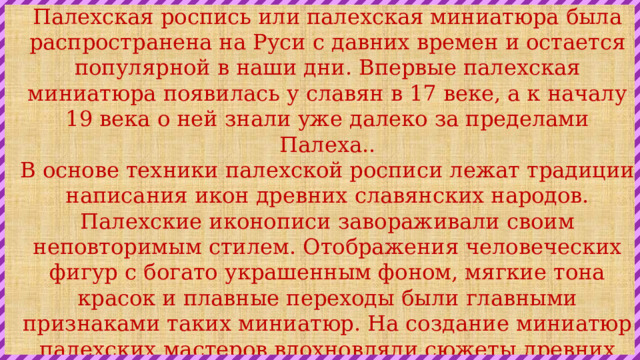 Палехская роспись или палехская миниатюра была распространена на Руси с давних времен и остается популярной в наши дни. Впервые палехская миниатюра появилась у славян в 17 веке, а к началу 19 века о ней знали уже далеко за пределами Палеха.. В основе техники палехской росписи лежат традиции написания икон древних славянских народов. Палехские иконописи завораживали своим неповторимым стилем. Отображения человеческих фигур с богато украшенным фоном, мягкие тона красок и плавные переходы были главными признаками таких миниатюр. На создание миниатюр палехских мастеров вдохновляли сюжеты древних сказок, литература, история, повседневная жизнь русского народа. На шкатулках и утвари из Палеха часто рисовали и бытовые и сказочные сценки. 