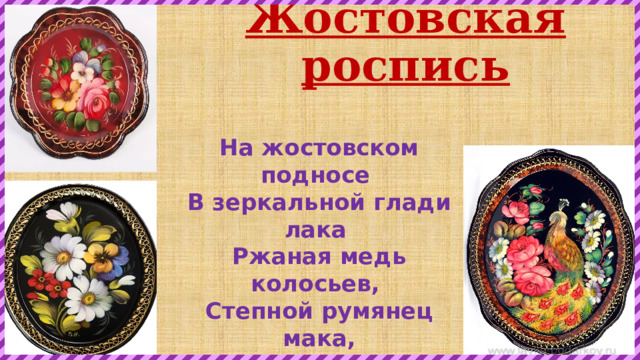 Жостовская роспись На жостовском подносе   В зеркальной глади лака    Ржаная медь колосьев,   Степной румянец мака, Багрянец поздних листьев,  Лесной подснежник первый…   А жостовские кисти  Нежнее легкой вербы. 