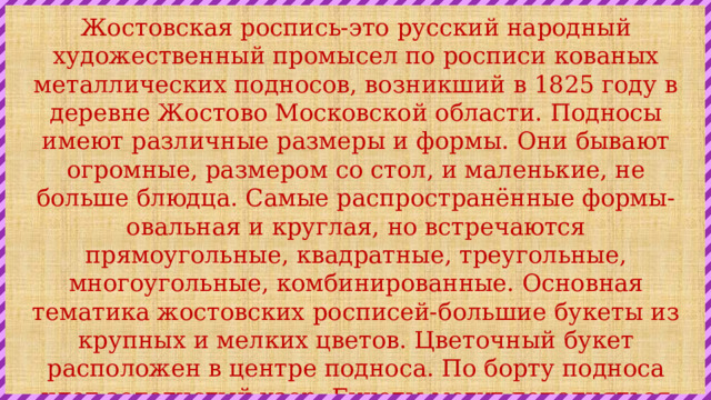 Жостовская роспись-это русский народный художественный промысел по росписи кованых металлических подносов, возникший в 1825 году в деревне Жостово Московской области. Подносы имеют различные размеры и формы. Они бывают огромные, размером со стол, и маленькие, не больше блюдца. Самые распространённые формы-овальная и круглая, но встречаются прямоугольные, квадратные, треугольные, многоугольные, комбинированные. Основная тематика жостовских росписей-большие букеты из крупных и мелких цветов. Цветочный букет расположен в центре подноса. По борту подноса идет золотистый узор. Букеты могут дополняться изображениями ягод и радостных, разноцветных птиц. Также встречаются сюжеты из народной жизни, пейзажи. 