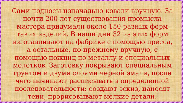 Сами подносы изначально ковали вручную. За почти 200 лет существования промысла мастера придумали около 150 разных форм таких изделий. В наши дни 32 из этих форм изготавливают на фабрике с помощью пресса, а остальные, по-прежнему вручную, с помощью ножниц по металлу и специальных молотков. Заготовку покрывают специальным грунтом и двумя слоями черной эмали, после чего начинают расписывать в определенной последовательности: создают эскиз, наносят тени, прорисовывают мелкие детали. 