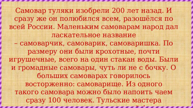 Самовар туляки изобрели 200 лет назад. И сразу же он полюбился всем, разошёлся по всей России. Маленьким самоварам народ дал ласкательное название – самоварчик, самоварик, самоваришка. По размеру они были крохотные, почти игрушечные, всего на один стакан воды. Были и громадные самовары, чуть ли не с бочку. О больших самоварах говорилось восторженно: самоварище. Из одного такого самовара можно было напоить чаем сразу 100 человек. Тульские мастера придумывали самовары и разной формы: рюмкой, банкой, вазой, яйцевидной, круглой. И делали их из латуни, серебра и даже из золота. 