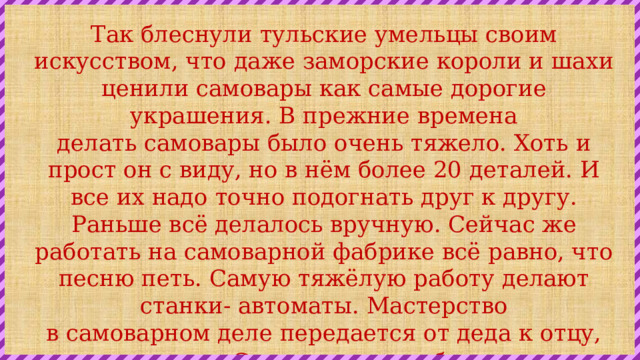 Так блеснули тульские умельцы своим искусством, что даже заморские короли и шахи ценили самовары как самые дорогие украшения. В прежние времена делать самовары было очень тяжело. Хоть и прост он с виду, но в нём более 20 деталей. И все их надо точно подогнать друг к другу. Раньше всё делалось вручную. Сейчас же работать на самоварной фабрике всё равно, что песню петь. Самую тяжёлую работу делают станки- автоматы. Мастерство в самоварном деле передается от деда к отцу, от отца к сыну.  Счастливая судьба у тульского самовара. Из него пьют чай и на севере, и на юге, люди всех стран. 