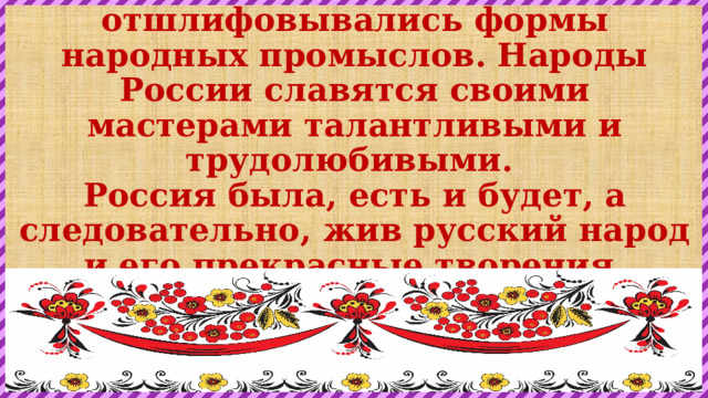 Веками складывались и отшлифовывались формы народных промыслов. Народы России славятся своими мастерами талантливыми и трудолюбивыми.  Россия была, есть и будет, а следовательно, жив русский народ и его прекрасные творения.   