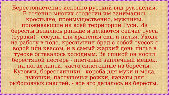 Берестоплетение-исконно русский вид рукоделия. В течение многих столетий им занимались крестьяне, преимущественно, мужчины, проживающие на всей территории Руси. Из бересты делались раньше и делаются сейчас туеса (бураки) - сосуды для хранения еды и питья. Уходя на работу в поле, крестьянин брал с собой туесок с водой или квасом, и в самый жаркий день питье в туеске оставалось холодным. За спиной он носил берестяной пестерь - плетеный заплечный мешок, на ногах лапти, часто сплетенные из бересты. Кузовки, берестянники - короба для муки и меда, лукошки, пастушечьи рожки, канаты для рыболовных снастей, - все это делалось из бересты.  