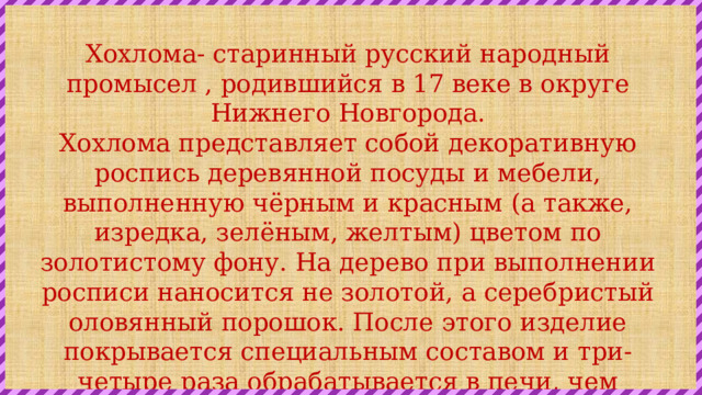 Хохлома- старинный русский народный промысел , родившийся в 17 веке в округе Нижнего Новгорода. Хохлома представляет собой декоративную роспись деревянной посуды и мебели, выполненную чёрным и красным (а также, изредка, зелёным, желтым) цветом по золотистому фону. На дерево при выполнении росписи наносится не золотой, а серебристый оловянный порошок. После этого изделие покрывается специальным составом и три-четыре раза обрабатывается в печи, чем достигается медово-золотистый цвет, придающий лёгкой деревянной посуде эффект массивности. 
