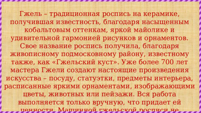 Гжель – традиционная роспись на керамике, получившая известность, благодаря насыщенным кобальтовым оттенкам, яркой майолике и удивительной гармонией рисунков и орнаментов. Свое название роспись получила, благодаря живописному подмосковному району, известному также, как «Гжельский куст». Уже более 700 лет мастера Гжели создают настоящие произведения искусства – посуду, статуэтки, предметы интерьера, расписанные яркими орнаментами, изображающими цветы, животных или пейзажи. Вся работа выполняется только вручную, что придает ей ценности. Машинной гжельской росписи не существует, каждое изделие является оригинальным, отображая частицу вложенной автором души. 