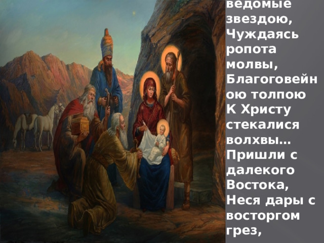 Тогда, ведомые звездою, Чуждаясь ропота молвы, Благоговейною толпою К Христу стекалися волхвы… Пришли с далекого Востока, Неся дары с восторгом грез, 