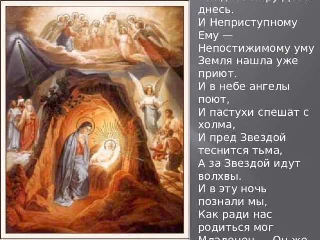 Того, Кто вечно был и есть, Рождает миру Дева днесь. И Неприступному Ему — Непостижимому уму Земля нашла уже приют. И в небе ангелы поют, И пастухи спешат с холма, И пред Звездой теснится тьма, А за Звездой идут волхвы. И в эту ночь познали мы, Как ради нас родиться мог Младенец — Он же вечный Бог. 