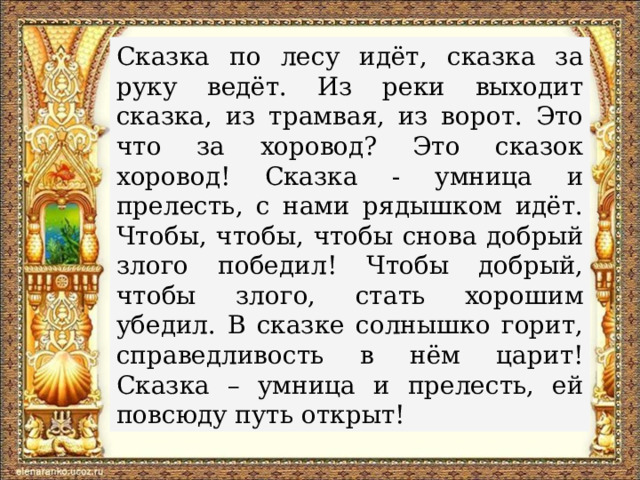 Сказка по лесу идёт, сказка за руку ведёт. Из реки выходит сказка, из трамвая, из ворот. Это что за хоровод? Это сказок хоровод! Сказка - умница и прелесть, с нами рядышком идёт. Чтобы, чтобы, чтобы снова добрый злого победил! Чтобы добрый, чтобы злого, стать хорошим убедил. В сказке солнышко горит, справедливость в нём царит! Сказка – умница и прелесть, ей повсюду путь открыт!  