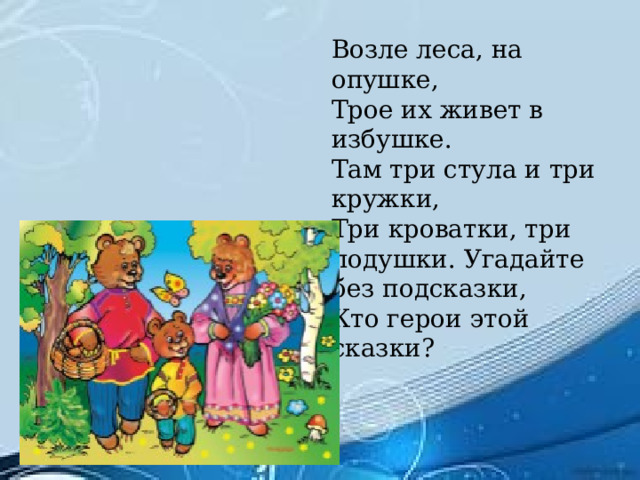 Возле леса, на опушке, Трое их живет в избушке. Там три стула и три кружки, Три кроватки, три подушки. Угадайте без подсказки, Кто герои этой сказки?  