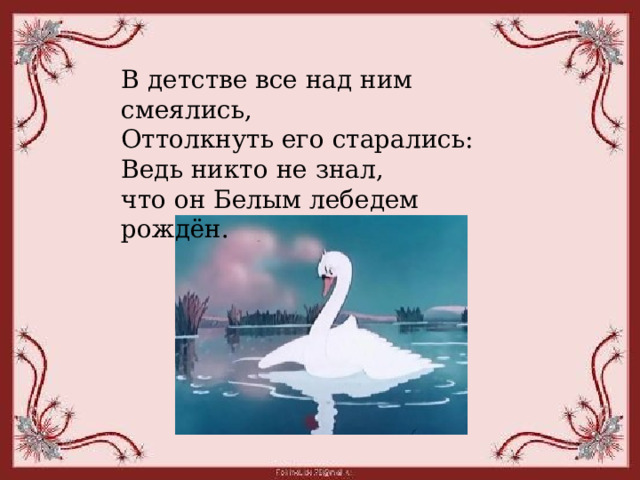 В детстве все над ним смеялись, Оттолкнуть его старались: Ведь никто не знал, что он Белым лебедем рождён.  